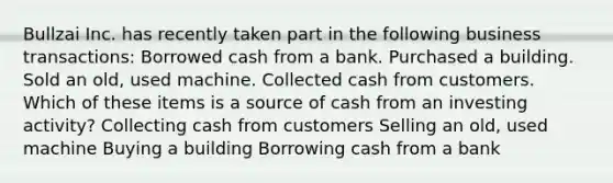 Bullzai Inc. has recently taken part in the following business transactions: Borrowed cash from a bank. Purchased a building. Sold an old, used machine. Collected cash from customers. Which of these items is a source of cash from an investing activity? Collecting cash from customers Selling an old, used machine Buying a building Borrowing cash from a bank