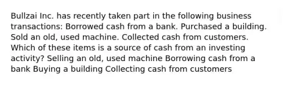 Bullzai Inc. has recently taken part in the following business transactions: Borrowed cash from a bank. Purchased a building. Sold an old, used machine. Collected cash from customers. Which of these items is a source of cash from an investing activity? Selling an old, used machine Borrowing cash from a bank Buying a building Collecting cash from customers