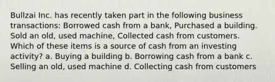 Bullzai Inc. has recently taken part in the following business transactions: Borrowed cash from a bank, Purchased a building. Sold an old, used machine, Collected cash from customers. Which of these items is a source of cash from an investing activity? a. Buying a building b. Borrowing cash from a bank c. Selling an old, used machine d. Collecting cash from customers