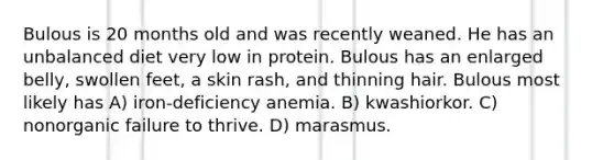 Bulous is 20 months old and was recently weaned. He has an unbalanced diet very low in protein. Bulous has an enlarged belly, swollen feet, a skin rash, and thinning hair. Bulous most likely has A) iron-deficiency anemia. B) kwashiorkor. C) nonorganic failure to thrive. D) marasmus.