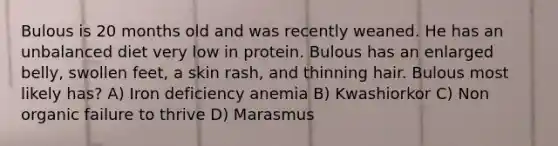 Bulous is 20 months old and was recently weaned. He has an unbalanced diet very low in protein. Bulous has an enlarged belly, swollen feet, a skin rash, and thinning hair. Bulous most likely has? A) Iron deficiency anemia B) Kwashiorkor C) Non organic failure to thrive D) Marasmus