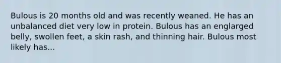 Bulous is 20 months old and was recently weaned. He has an unbalanced diet very low in protein. Bulous has an englarged belly, swollen feet, a skin rash, and thinning hair. Bulous most likely has...