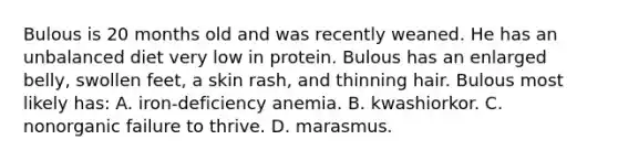 Bulous is 20 months old and was recently weaned. He has an unbalanced diet very low in protein. Bulous has an enlarged belly, swollen feet, a skin rash, and thinning hair. Bulous most likely has: A. iron-deficiency anemia. B. kwashiorkor. C. nonorganic failure to thrive. D. marasmus.