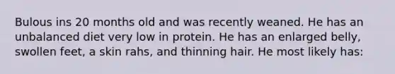 Bulous ins 20 months old and was recently weaned. He has an unbalanced diet very low in protein. He has an enlarged belly, swollen feet, a skin rahs, and thinning hair. He most likely has: