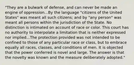 "They are a bulwark of defense, and can never be made an engine of oppression...By the language "citizens of the United States" was meant all such citizens; and by "any person" was meant all persons within the jurisdiction of the State. No distinction is intimated on account of race or color. This court has no authority to interpolate a limitation that is neither expressed nor implied...The protection provided was not intended to be confined to those of any particular race or class, but to embrace equally all races, classes, and conditions of men. It is objected that the power conferred is novel and large. The answer is that the novelty was known and the measure deliberately adopted."