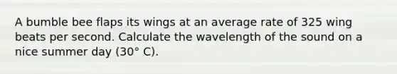 A bumble bee flaps its wings at an average rate of 325 wing beats per second. Calculate the wavelength of the sound on a nice summer day (30° C).