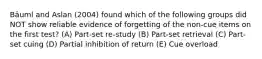 Bäuml and Aslan (2004) found which of the following groups did NOT show reliable evidence of forgetting of the non-cue items on the first test? (A) Part-set re-study (B) Part-set retrieval (C) Part-set cuing (D) Partial inhibition of return (E) Cue overload