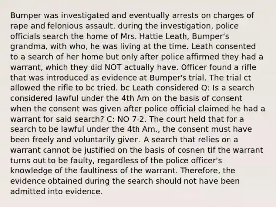 Bumper was investigated and eventually arrests on charges of rape and felonious assault. during the investigation, police officials search the home of Mrs. Hattie Leath, Bumper's grandma, with who, he was living at the time. Leath consented to a search of her home but only after police affirmed they had a warrant, which they did NOT actually have. Officer found a rifle that was introduced as evidence at Bumper's trial. The trial ct allowed the rifle to bc tried. bc Leath considered Q: Is a search considered lawful under the 4th Am on the basis of consent when the consent was given after police official claimed he had a warrant for said search? C: NO 7-2. The court held that for a search to be lawful under the 4th Am., the consent must have been freely and voluntarily given. A search that relies on a warrant cannot be justified on the basis of cosnen tif the warrant turns out to be faulty, regardless of the police officer's knowledge of the faultiness of the warrant. Therefore, the evidence obtained during the search should not have been admitted into evidence.