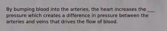 By bumping blood into the arteries, the heart increases the ___ pressure which creates a difference in pressure between the arteries and veins that drives the flow of blood.