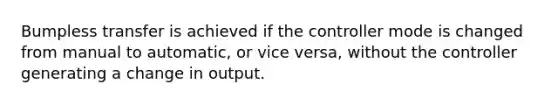 Bumpless transfer is achieved if the controller mode is changed from manual to automatic, or vice versa, without the controller generating a change in output.