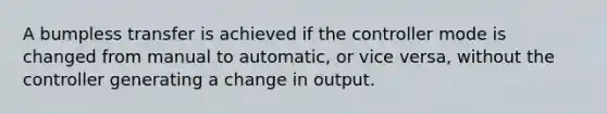 A bumpless transfer is achieved if the controller mode is changed from manual to automatic, or vice versa, without the controller generating a change in output.