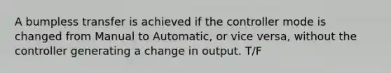 A bumpless transfer is achieved if the controller mode is changed from Manual to Automatic, or vice versa, without the controller generating a change in output. T/F