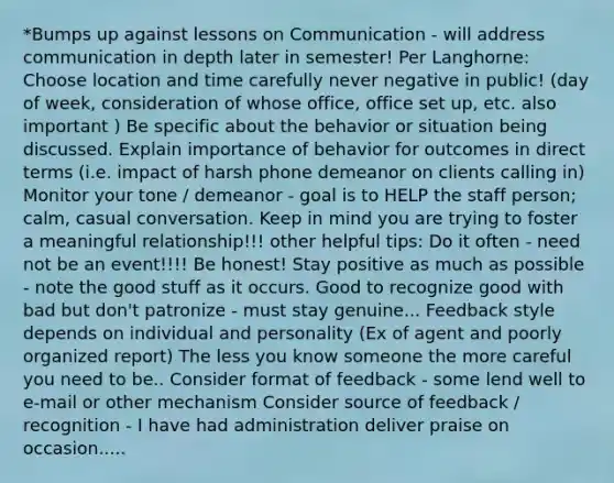 *Bumps up against lessons on Communication - will address communication in depth later in semester! Per Langhorne: Choose location and time carefully never negative in public! (day of week, consideration of whose office, office set up, etc. also important ) Be specific about the behavior or situation being discussed. Explain importance of behavior for outcomes in direct terms (i.e. impact of harsh phone demeanor on clients calling in) Monitor your tone / demeanor - goal is to HELP the staff person; calm, casual conversation. Keep in mind you are trying to foster a meaningful relationship!!! other helpful tips: Do it often - need not be an event!!!! Be honest! Stay positive as much as possible - note the good stuff as it occurs. Good to recognize good with bad but don't patronize - must stay genuine... Feedback style depends on individual and personality (Ex of agent and poorly organized report) The less you know someone the more careful you need to be.. Consider format of feedback - some lend well to e-mail or other mechanism Consider source of feedback / recognition - I have had administration deliver praise on occasion.....