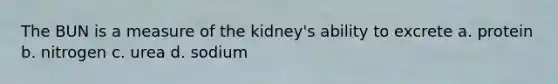 The BUN is a measure of the kidney's ability to excrete a. protein b. nitrogen c. urea d. sodium