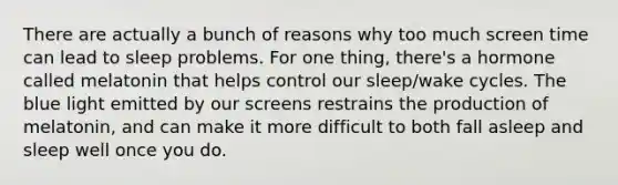 There are actually a bunch of reasons why too much screen time can lead to sleep problems. For one thing, there's a hormone called melatonin that helps control our sleep/wake cycles. The blue light emitted by our screens restrains the production of melatonin, and can make it more difficult to both fall asleep and sleep well once you do.