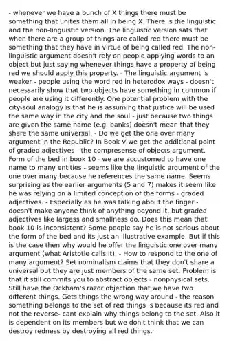 - whenever we have a bunch of X things there must be something that unites them all in being X. There is the linguistic and the non-linguistic version. The linguistic version sats that when there are a group of things are called red there must be something that they have in virtue of being called red. The non-linguistic argument doesn't rely on people applying words to an object but just saying whenever things have a property of being red we should apply this property. - The linguistic argument is weaker - people using the word red in heterodox ways - doesn't necessarily show that two objects have something in common if people are using it differently. One potential problem with the city-soul analogy is that he is assuming that justice will be used the same way in the city and the soul - just because two things are given the same name (e.g. banks) doesn't mean that they share the same universal. - Do we get the one over many argument in the Republic? In Book V we get the additional point of graded adjectives - the compresense of objects argument. Form of the bed in book 10 - we are accustomed to have one name to many entities - seems like the linguistic argument of the one over many because he references the same name. Seems surprising as the earlier arguments (5 and 7) makes it seem like he was relying on a limited conception of the forms - graded adjectives. - Especially as he was talking about the finger - doesn't make anyone think of anything beyond it, but graded adjectives like largess and smallness do. Does this mean that book 10 is inconsistent? Some people say he is not serious about the form of the bed and its just an illustrative example. But if this is the case then why would he offer the linguistic one over many argument (what Aristotle calls it). - How to respond to the one of many argument? Set nominalism claims that they don't share a universal but they are just members of the same set. Problem is that it still commits you to abstract objects - nonphysical sets. Still have the Ockham's razor objection that we have two different things. Gets things the wrong way around - the reason something belongs to the set of red things is because its red and not the reverse- cant explain why things belong to the set. Also it is dependent on its members but we don't think that we can destroy redness by destroying all red things.