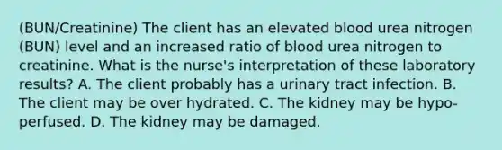 (BUN/Creatinine) The client has an elevated blood urea nitrogen (BUN) level and an increased ratio of blood urea nitrogen to creatinine. What is the nurse's interpretation of these laboratory results? A. The client probably has a urinary tract infection. B. The client may be over hydrated. C. The kidney may be hypo-perfused. D. The kidney may be damaged.