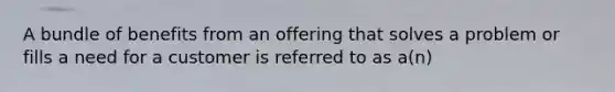 A bundle of benefits from an offering that solves a problem or fills a need for a customer is referred to as a(n)