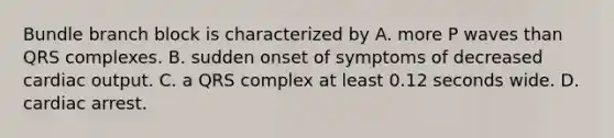 Bundle branch block is characterized by A. more P waves than QRS complexes. B. sudden onset of symptoms of decreased cardiac output. C. a QRS complex at least 0.12 seconds wide. D. cardiac arrest.