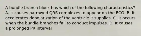 A bundle branch block has which of the following characteristics? A. It causes narrowed QRS complexes to appear on the ECG. B. It accelerates depolarization of the ventricle it supplies. C. It occurs when the bundle branches fail to conduct impulses. D. It causes a prolonged PR interval