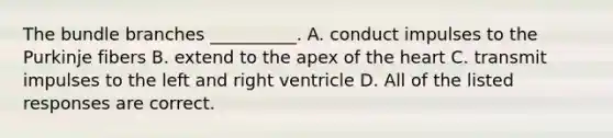 The bundle branches __________. A. conduct impulses to the Purkinje fibers B. extend to the apex of <a href='https://www.questionai.com/knowledge/kya8ocqc6o-the-heart' class='anchor-knowledge'>the heart</a> C. transmit impulses to the left and right ventricle D. All of the listed responses are correct.