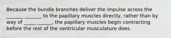 Because the bundle branches deliver the impulse across the _______ _______ to the papillary muscles directly, rather than by way of _____ ______, the papillary muscles begin contracting before the rest of the ventricular musculature does.