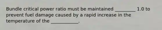 Bundle critical power ratio must be maintained _________ 1.0 to prevent fuel damage caused by a rapid increase in the temperature of the ____________.