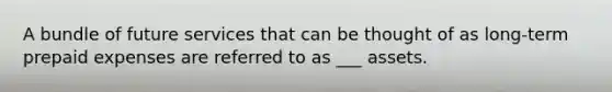 A bundle of future services that can be thought of as long-term prepaid expenses are referred to as ___ assets.