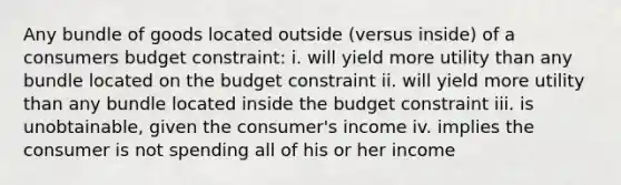 Any bundle of goods located outside (versus inside) of a consumers budget constraint: i. will yield more utility than any bundle located on the budget constraint ii. will yield more utility than any bundle located inside the budget constraint iii. is unobtainable, given the consumer's income iv. implies the consumer is not spending all of his or her income