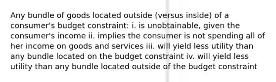 Any bundle of goods located outside (versus inside) of a consumer's budget constraint: i. is unobtainable, given the consumer's income ii. implies the consumer is not spending all of her income on goods and services iii. will yield less utility than any bundle located on the budget constraint iv. will yield less utility than any bundle located outside of the budget constraint