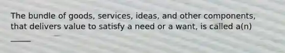 The bundle of goods, services, ideas, and other components, that delivers value to satisfy a need or a want, is called a(n) _____