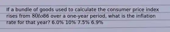 If a bundle of goods used to calculate the consumer price index rises from 80 to86 over a one-year period, what is the inflation rate for that year? 6.0% 10% 7.5% 6.9%