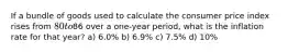 If a bundle of goods used to calculate the consumer price index rises from 80 to86 over a one-year period, what is the inflation rate for that year? a) 6.0% b) 6.9% c) 7.5% d) 10%