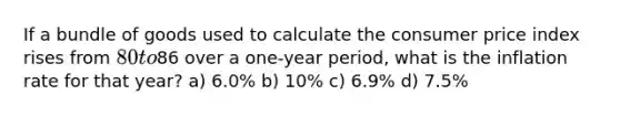 If a bundle of goods used to calculate the consumer price index rises from 80 to86 over a one-year period, what is the inflation rate for that year? a) 6.0% b) 10% c) 6.9% d) 7.5%