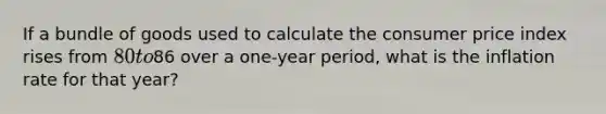 If a bundle of goods used to calculate the consumer price index rises from 80 to86 over a one-year period, what is the inflation rate for that year?