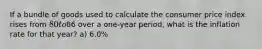 If a bundle of goods used to calculate the consumer price index rises from 80 to86 over a one-year period, what is the inflation rate for that year? a) 6.0%