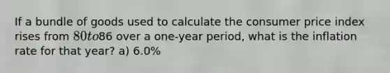 If a bundle of goods used to calculate the consumer price index rises from 80 to86 over a one-year period, what is the inflation rate for that year? a) 6.0%