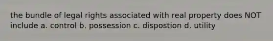 the bundle of legal rights associated with real property does NOT include a. control b. possession c. dispostion d. utility