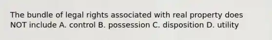 The bundle of legal rights associated with real property does NOT include A. control B. possession C. disposition D. utility