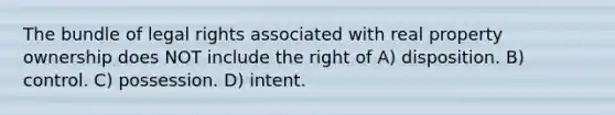 The bundle of legal rights associated with real property ownership does NOT include the right of A) disposition. B) control. C) possession. D) intent.