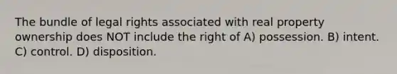 The bundle of legal rights associated with real property ownership does NOT include the right of A) possession. B) intent. C) control. D) disposition.