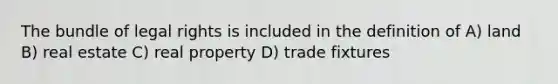 The bundle of legal rights is included in the definition of A) land B) real estate C) real property D) trade fixtures