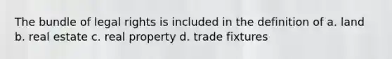The bundle of legal rights is included in the definition of a. land b. real estate c. real property d. trade fixtures