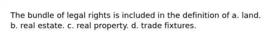 The bundle of legal rights is included in the definition of a. land. b. real estate. c. real property. d. trade fixtures.