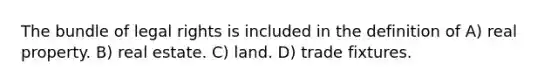 The bundle of legal rights is included in the definition of A) real property. B) real estate. C) land. D) trade fixtures.