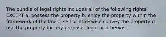 The bundle of legal rights includes all of the following rights EXCEPT a. possess the property b. enjoy the property within the framework of the law c. sell or otherwise convey the property d. use the property for any purpose, legal or otherwise