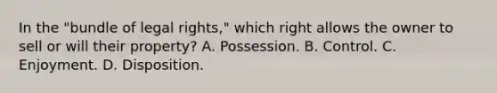 In the "bundle of legal rights," which right allows the owner to sell or will their property? A. Possession. B. Control. C. Enjoyment. D. Disposition.