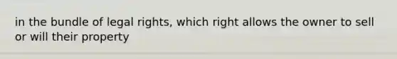 in the bundle of legal rights, which right allows the owner to sell or will their property