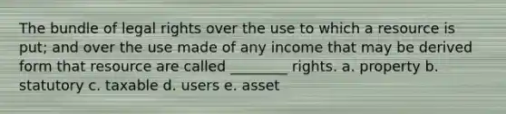 The bundle of legal rights over the use to which a resource is put; and over the use made of any income that may be derived form that resource are called ________ rights. a. property b. statutory c. taxable d. users e. asset