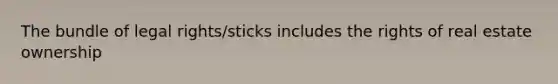 The bundle of legal rights/sticks includes the rights of real estate ownership